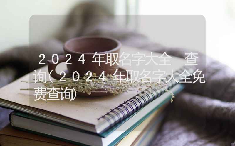 2024年取名字大全 查询(2024年取名字大全免费查询)